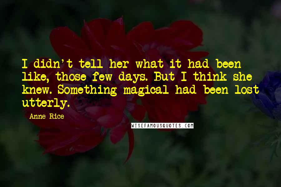 Anne Rice Quotes: I didn't tell her what it had been like, those few days. But I think she knew. Something magical had been lost utterly.