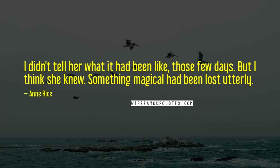 Anne Rice Quotes: I didn't tell her what it had been like, those few days. But I think she knew. Something magical had been lost utterly.