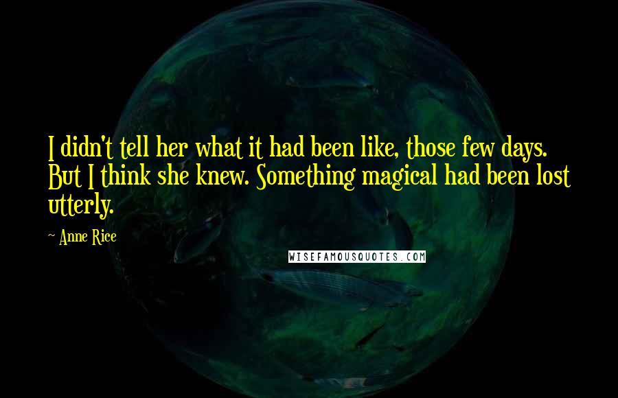 Anne Rice Quotes: I didn't tell her what it had been like, those few days. But I think she knew. Something magical had been lost utterly.