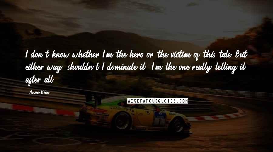 Anne Rice Quotes: I don't know whether I'm the hero or the victim of this tale. But either way, shouldn't I dominate it? I'm the one really telling it, after all.