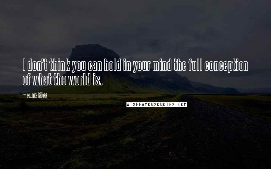 Anne Rice Quotes: I don't think you can hold in your mind the full conception of what the world is.