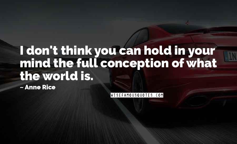 Anne Rice Quotes: I don't think you can hold in your mind the full conception of what the world is.