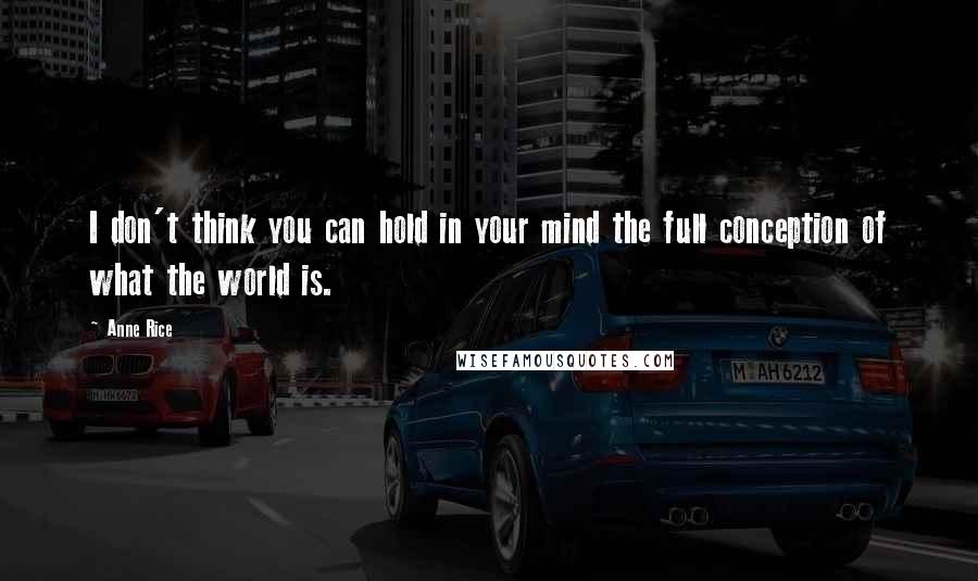 Anne Rice Quotes: I don't think you can hold in your mind the full conception of what the world is.