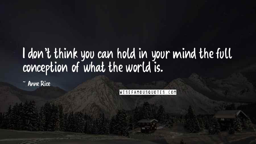 Anne Rice Quotes: I don't think you can hold in your mind the full conception of what the world is.