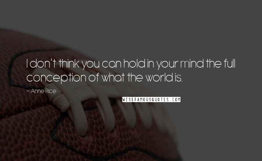 Anne Rice Quotes: I don't think you can hold in your mind the full conception of what the world is.