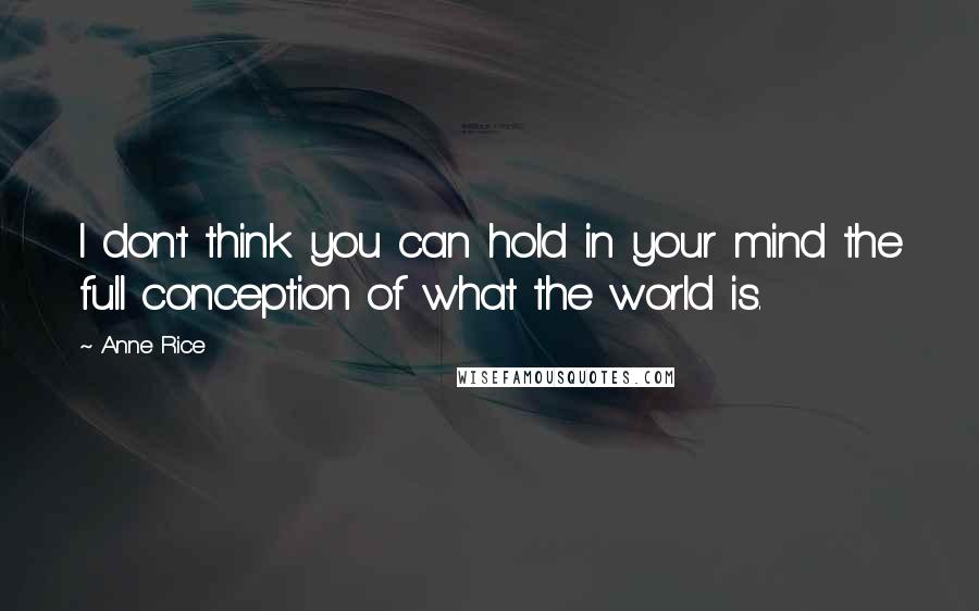 Anne Rice Quotes: I don't think you can hold in your mind the full conception of what the world is.