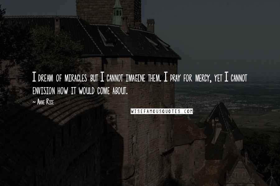 Anne Rice Quotes: I dream of miracles but I cannot imagine them. I pray for mercy, yet I cannot envision how it would come about.