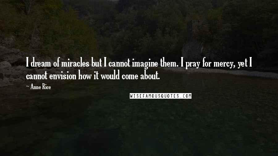 Anne Rice Quotes: I dream of miracles but I cannot imagine them. I pray for mercy, yet I cannot envision how it would come about.