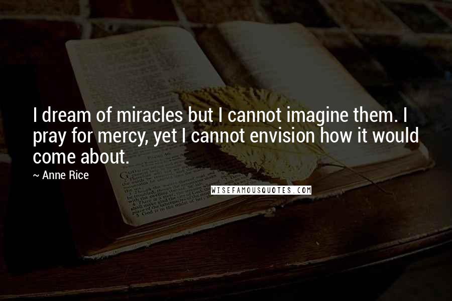 Anne Rice Quotes: I dream of miracles but I cannot imagine them. I pray for mercy, yet I cannot envision how it would come about.