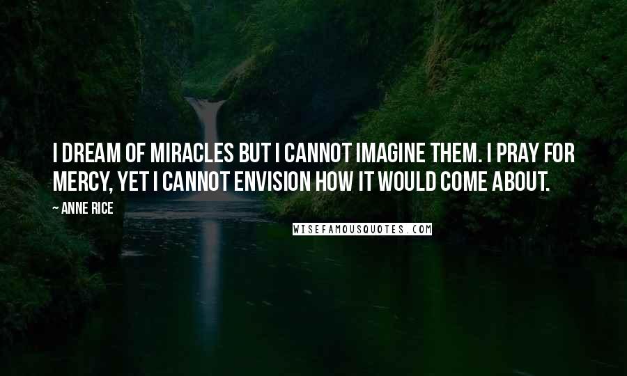 Anne Rice Quotes: I dream of miracles but I cannot imagine them. I pray for mercy, yet I cannot envision how it would come about.