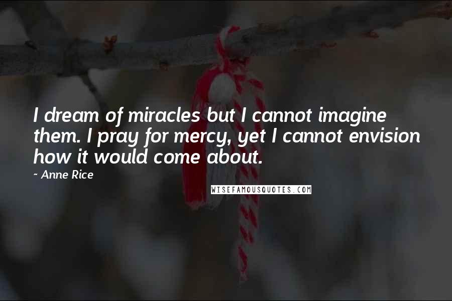 Anne Rice Quotes: I dream of miracles but I cannot imagine them. I pray for mercy, yet I cannot envision how it would come about.