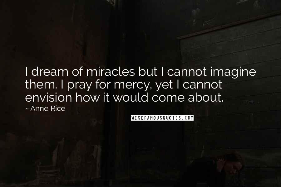 Anne Rice Quotes: I dream of miracles but I cannot imagine them. I pray for mercy, yet I cannot envision how it would come about.