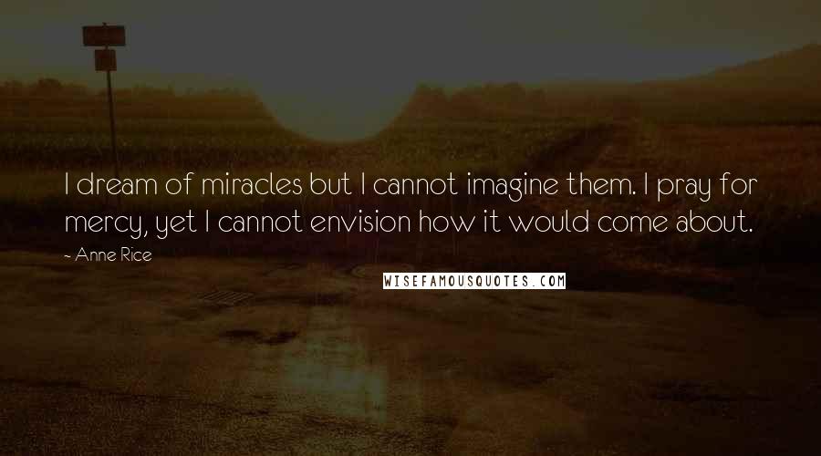 Anne Rice Quotes: I dream of miracles but I cannot imagine them. I pray for mercy, yet I cannot envision how it would come about.