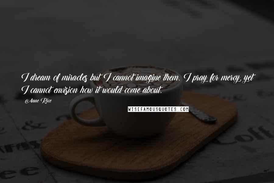 Anne Rice Quotes: I dream of miracles but I cannot imagine them. I pray for mercy, yet I cannot envision how it would come about.