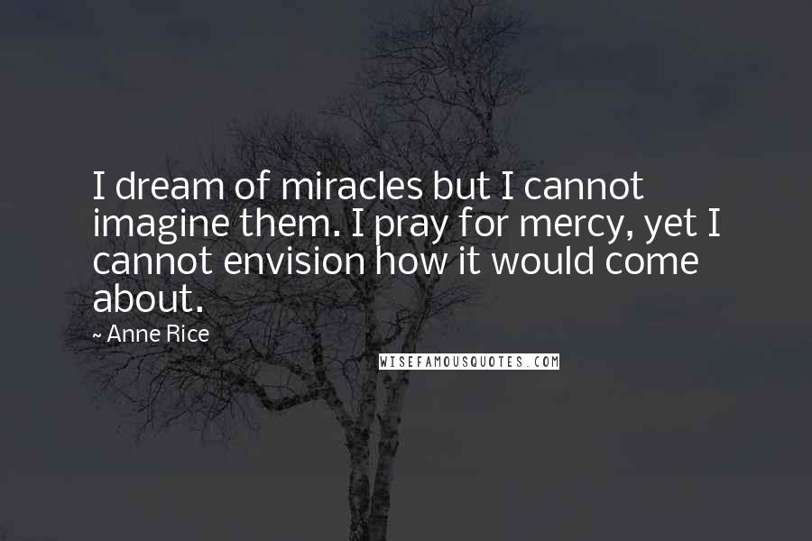 Anne Rice Quotes: I dream of miracles but I cannot imagine them. I pray for mercy, yet I cannot envision how it would come about.