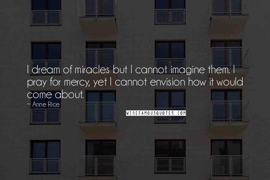 Anne Rice Quotes: I dream of miracles but I cannot imagine them. I pray for mercy, yet I cannot envision how it would come about.