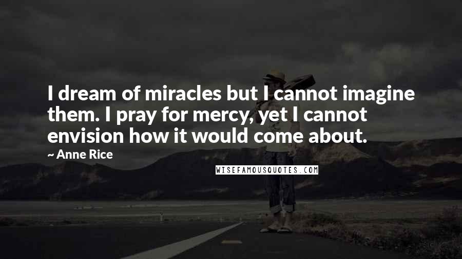 Anne Rice Quotes: I dream of miracles but I cannot imagine them. I pray for mercy, yet I cannot envision how it would come about.