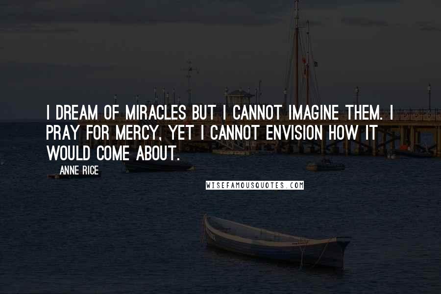 Anne Rice Quotes: I dream of miracles but I cannot imagine them. I pray for mercy, yet I cannot envision how it would come about.