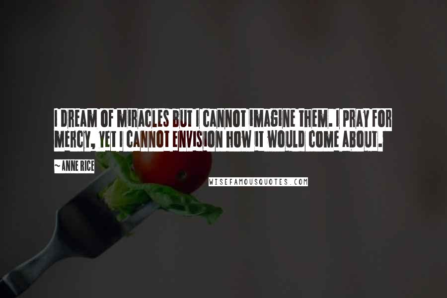 Anne Rice Quotes: I dream of miracles but I cannot imagine them. I pray for mercy, yet I cannot envision how it would come about.