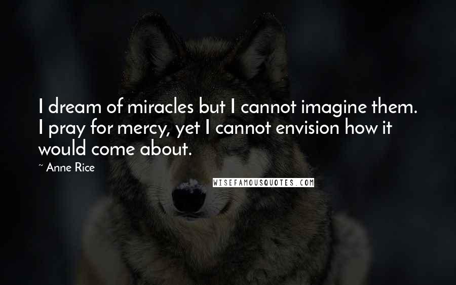 Anne Rice Quotes: I dream of miracles but I cannot imagine them. I pray for mercy, yet I cannot envision how it would come about.