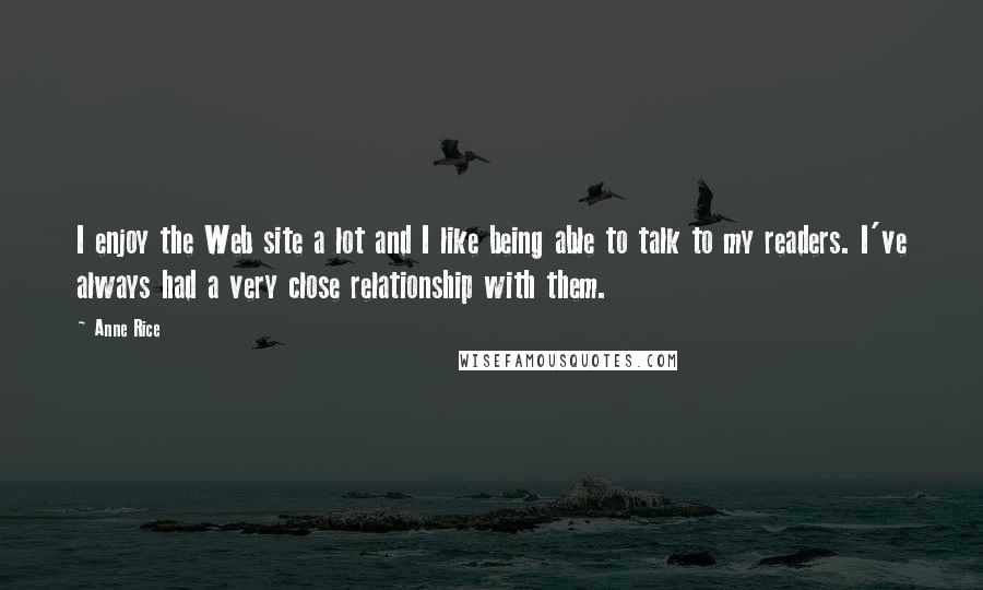 Anne Rice Quotes: I enjoy the Web site a lot and I like being able to talk to my readers. I've always had a very close relationship with them.