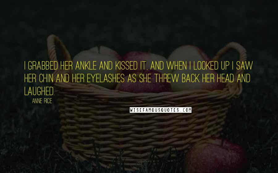 Anne Rice Quotes: I grabbed her ankle and kissed it, and when I looked up I saw her chin and her eyelashes as she threw back her head and laughed.