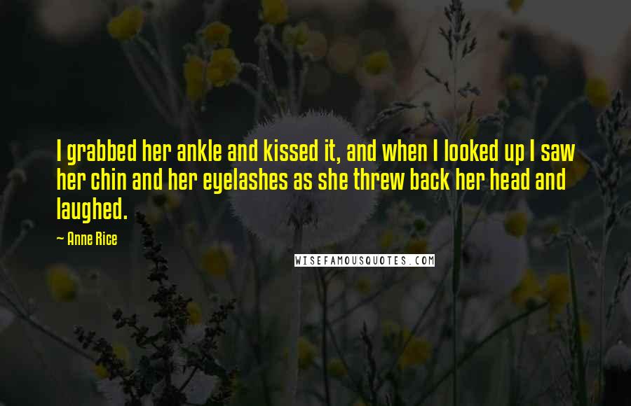 Anne Rice Quotes: I grabbed her ankle and kissed it, and when I looked up I saw her chin and her eyelashes as she threw back her head and laughed.