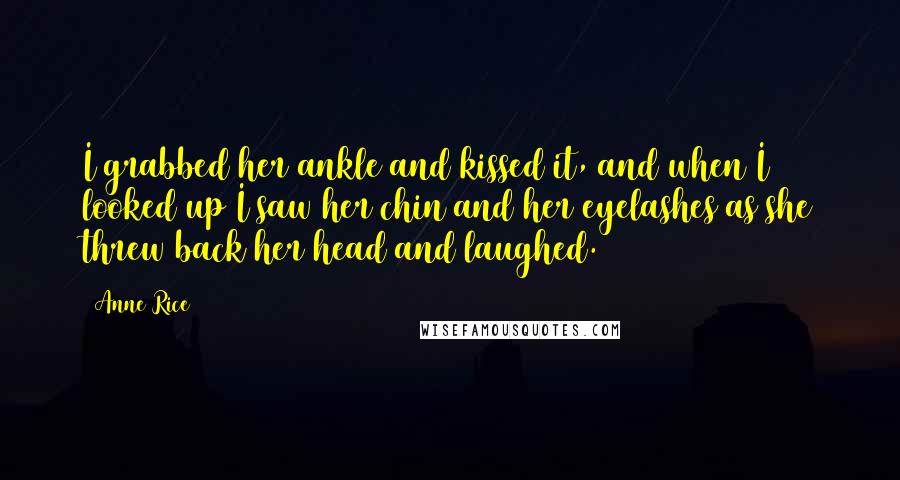 Anne Rice Quotes: I grabbed her ankle and kissed it, and when I looked up I saw her chin and her eyelashes as she threw back her head and laughed.