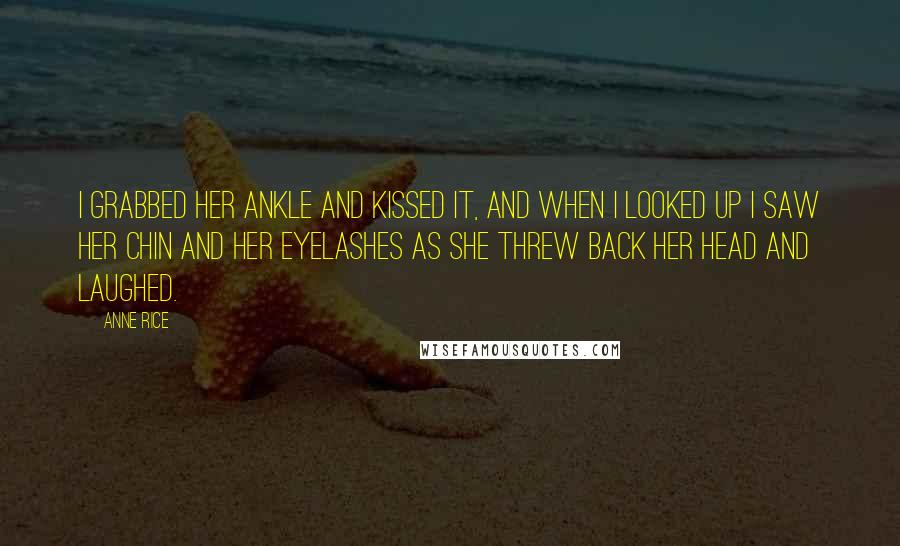 Anne Rice Quotes: I grabbed her ankle and kissed it, and when I looked up I saw her chin and her eyelashes as she threw back her head and laughed.