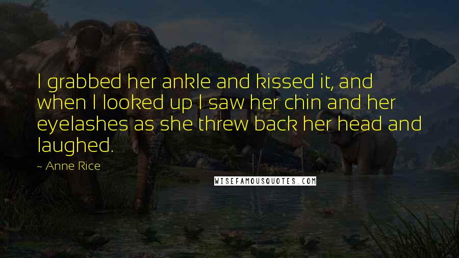 Anne Rice Quotes: I grabbed her ankle and kissed it, and when I looked up I saw her chin and her eyelashes as she threw back her head and laughed.