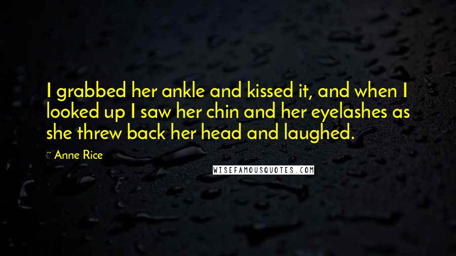 Anne Rice Quotes: I grabbed her ankle and kissed it, and when I looked up I saw her chin and her eyelashes as she threw back her head and laughed.
