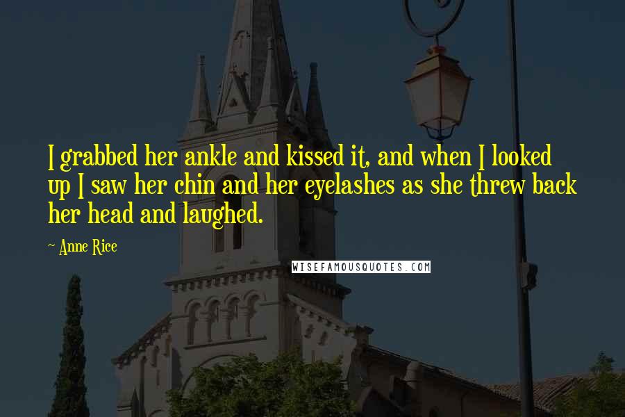 Anne Rice Quotes: I grabbed her ankle and kissed it, and when I looked up I saw her chin and her eyelashes as she threw back her head and laughed.