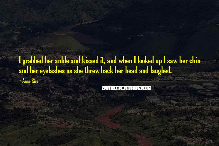 Anne Rice Quotes: I grabbed her ankle and kissed it, and when I looked up I saw her chin and her eyelashes as she threw back her head and laughed.