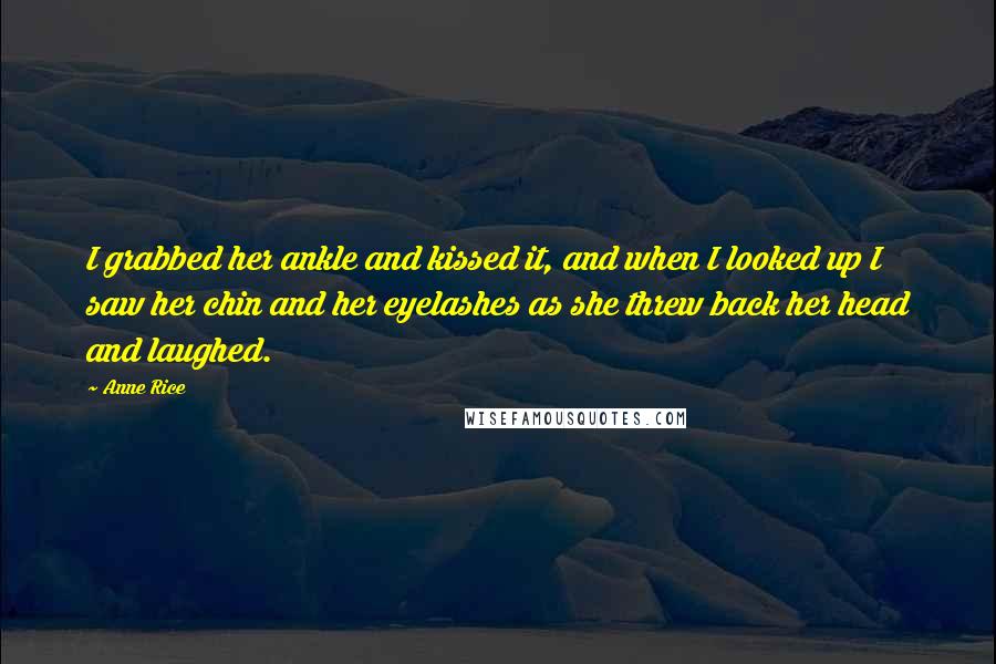Anne Rice Quotes: I grabbed her ankle and kissed it, and when I looked up I saw her chin and her eyelashes as she threw back her head and laughed.