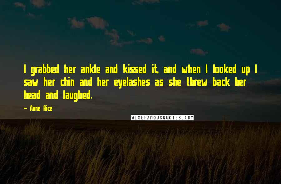 Anne Rice Quotes: I grabbed her ankle and kissed it, and when I looked up I saw her chin and her eyelashes as she threw back her head and laughed.