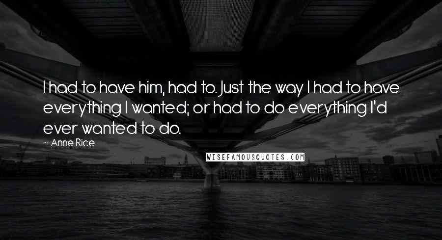 Anne Rice Quotes: I had to have him, had to. Just the way I had to have everything I wanted; or had to do everything I'd ever wanted to do.