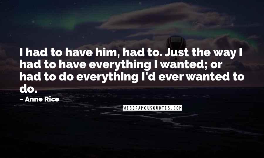 Anne Rice Quotes: I had to have him, had to. Just the way I had to have everything I wanted; or had to do everything I'd ever wanted to do.