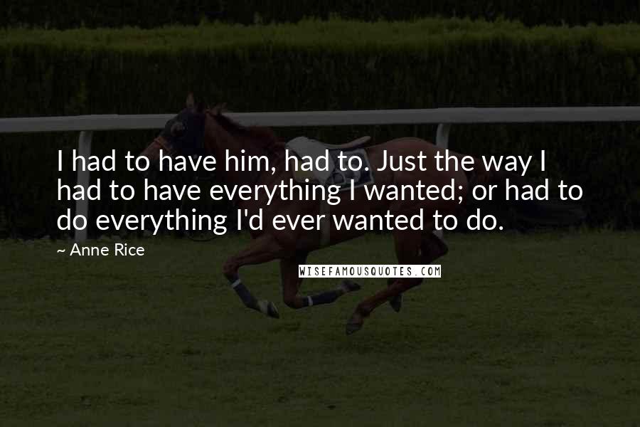 Anne Rice Quotes: I had to have him, had to. Just the way I had to have everything I wanted; or had to do everything I'd ever wanted to do.