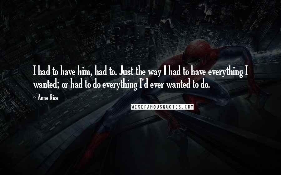 Anne Rice Quotes: I had to have him, had to. Just the way I had to have everything I wanted; or had to do everything I'd ever wanted to do.