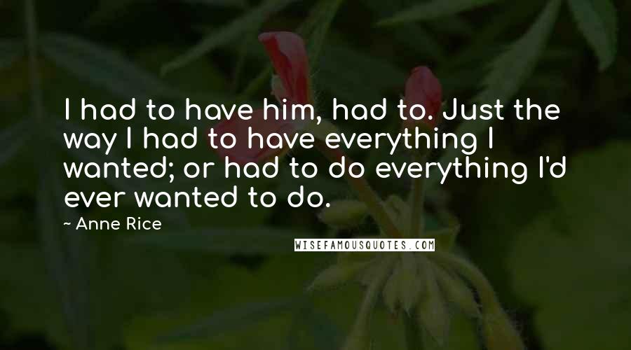 Anne Rice Quotes: I had to have him, had to. Just the way I had to have everything I wanted; or had to do everything I'd ever wanted to do.