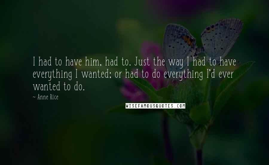 Anne Rice Quotes: I had to have him, had to. Just the way I had to have everything I wanted; or had to do everything I'd ever wanted to do.