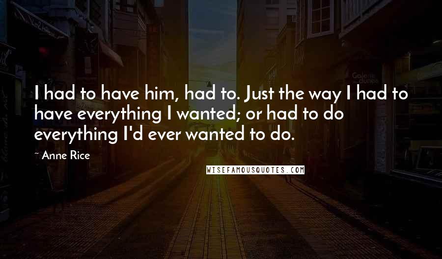 Anne Rice Quotes: I had to have him, had to. Just the way I had to have everything I wanted; or had to do everything I'd ever wanted to do.