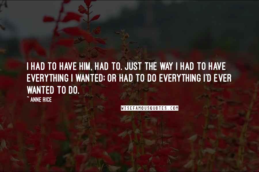 Anne Rice Quotes: I had to have him, had to. Just the way I had to have everything I wanted; or had to do everything I'd ever wanted to do.