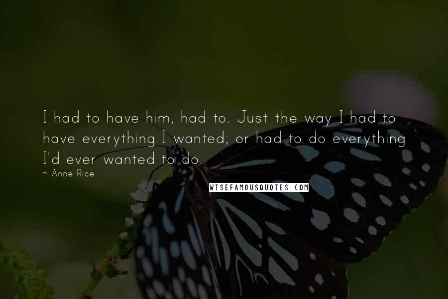 Anne Rice Quotes: I had to have him, had to. Just the way I had to have everything I wanted; or had to do everything I'd ever wanted to do.