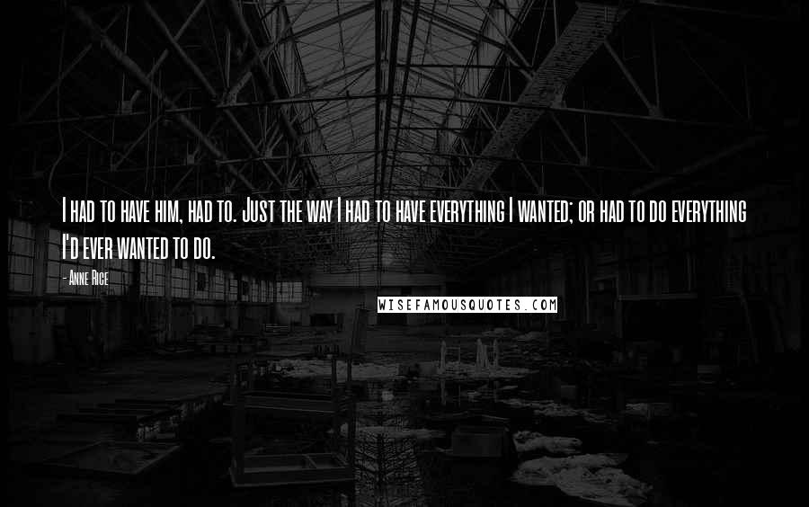 Anne Rice Quotes: I had to have him, had to. Just the way I had to have everything I wanted; or had to do everything I'd ever wanted to do.