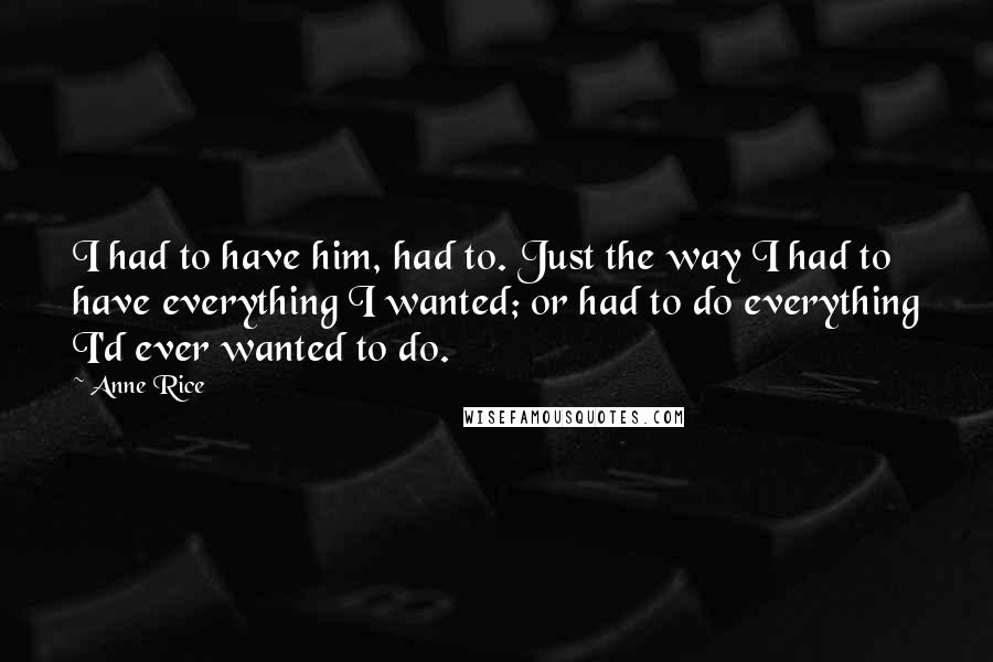 Anne Rice Quotes: I had to have him, had to. Just the way I had to have everything I wanted; or had to do everything I'd ever wanted to do.