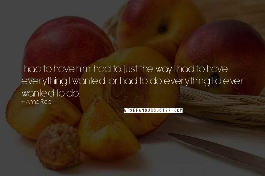 Anne Rice Quotes: I had to have him, had to. Just the way I had to have everything I wanted; or had to do everything I'd ever wanted to do.