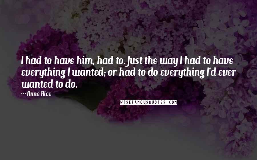 Anne Rice Quotes: I had to have him, had to. Just the way I had to have everything I wanted; or had to do everything I'd ever wanted to do.