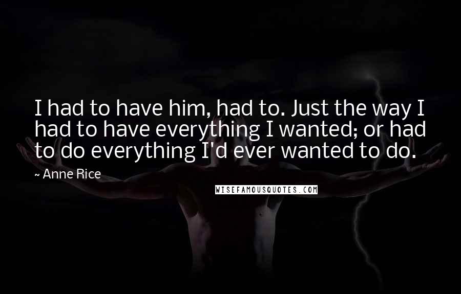 Anne Rice Quotes: I had to have him, had to. Just the way I had to have everything I wanted; or had to do everything I'd ever wanted to do.