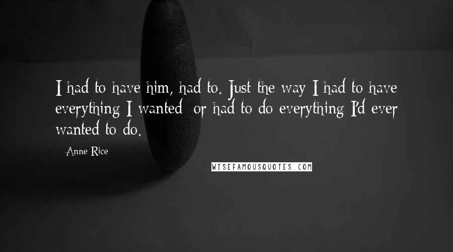 Anne Rice Quotes: I had to have him, had to. Just the way I had to have everything I wanted; or had to do everything I'd ever wanted to do.